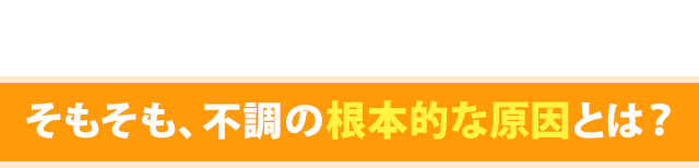 そもそも、不調の根本的な原因とは?